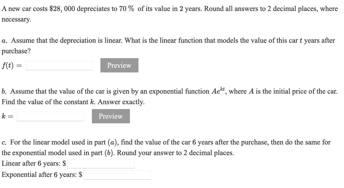 A new car costs $28, 000 depreciates to 70 % of its value in 2 years. Round all answers to 2 decimal places, where
necessary.
a. Assume that the depreciation is linear. What is the linear function that models the value of this car t years after
purchase?
f(t) =
Preview
b. Assume that the value of the car is given by an exponential function Ae*", where A is the initial price of the car.
Find the value of the constant k. Answer exactly.
k =
Preview
c. For the linear model used in part (a), find the value of the car 6 years after the purchase, then do the same for
the exponential model used in part (b). Round your answer to 2 decimal places.
Linear after 6 years: $
Exponential after 6 years: $
