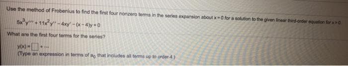 Use the method of Frobenius to find the first four nonzero terms in the series expansion about x-0 for a solution to the given linear third-order equation for x>0.
5x°y" + 11xy" - 4xy - (x- 4)y = 0
What are the first four terms for the series?
y(x) -
(Type an expression in tems of an that includes all tems up to order4.)
