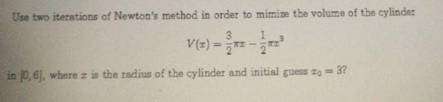 Use two iterations of Newton's method in order to mimize the volume of the cylinder
3
V(2) = z -
%3D
in 0,6, where z is the radius of the cylinder and initial guess zo 3?
1.
