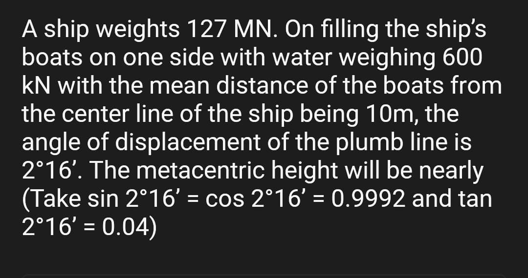 A ship weights 127 MN. On filling the ship's
boats on one side with water weighing 600
KN with the mean distance of the boats from
the center line of the ship being 10m, the
angle of displacement of the plumb line is
2°16'. The metacentric height will be nearly
(Take sin 2°16' = cos 2°16' = 0.9992 and tan
2°16' = 0.04)