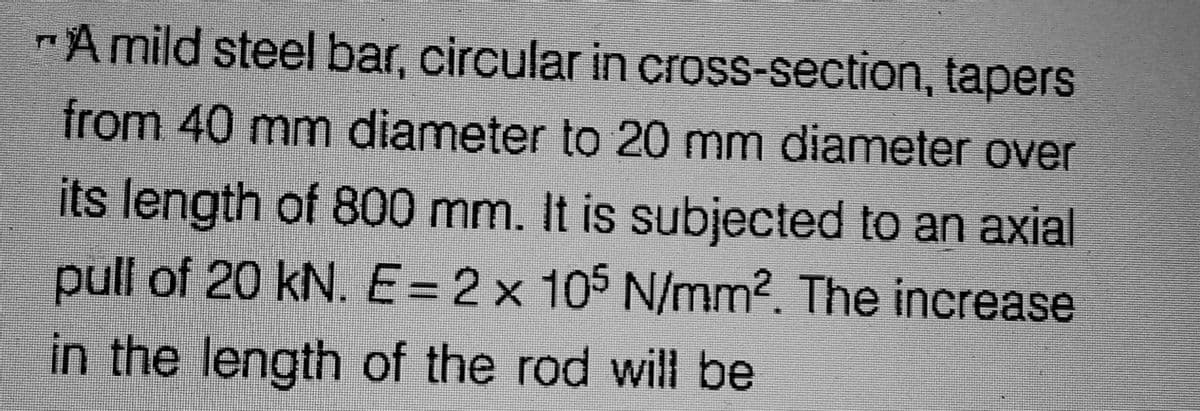 "A mild steel bar, circular in cross-section, tapers
from 40 mm diameter to 20 mm diameter over
its length of 800 mm. It is subjected to an axial
pull of 20 kN. E= 2 x 105 N/mm2. The increase
in the length of the rod will be