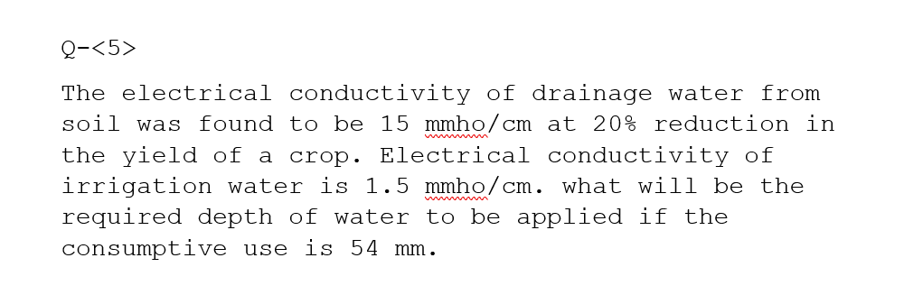 Q-<5>
The electrical conductivity of drainage water from
soil was found to be 15 mmho/cm at 20% reduction in
the yield of a crop. Electrical conductivity of
irrigation water is 1.5 mmho/cm. what will be the
required depth of water to be applied if the
consumptive use is 54 mm.