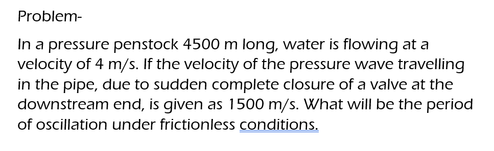 Problem-
In a pressure penstock 4500 m long, water is flowing at a
velocity of 4 m/s. If the velocity of the pressure wave travelling
in the pipe, due to sudden complete closure of a valve at the
downstream end, is given as 1500 m/s. What will be the period
of oscillation under frictionless conditions.