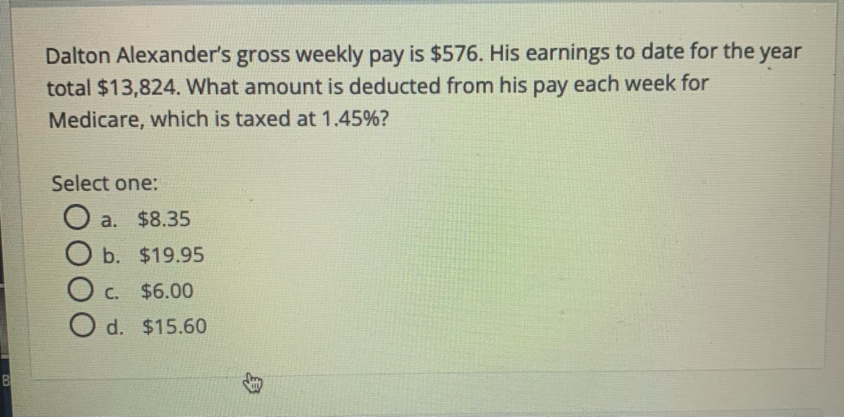 Dalton Alexander's gross weekly pay is $576. His earnings to date for the year
total $13,824. What amount is deducted from his pay each week for
Medicare, which is taxed at 1.45%?
Select one:
O a. $8.35
O b. $19.95
O c. $6.00
O d. $15.60
B
