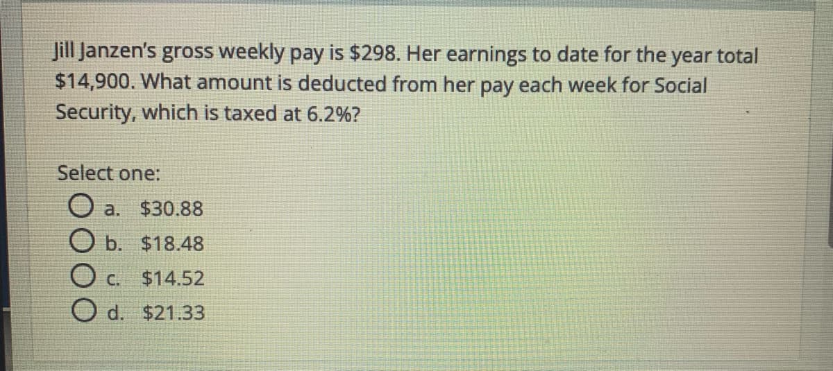 Jill Janzen's gross weekly pay is $298. Her earnings to date for the year total
$14,900. What amount is deducted from her pay each week for Social
Security, which is taxed at 6.2%?
Select one:
O a. $30.88
ОБ. $18.48
O c.
$14.52
O d. $21.33
