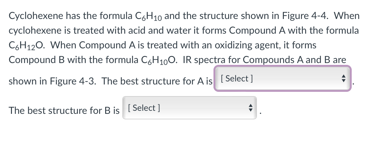 Cyclohexene has the formula C6H₁0 and the structure shown in Figure 4-4. When
cyclohexene is treated with acid and water it forms Compound A with the formula
C6H12O. When Compound A is treated with an oxidizing agent, it forms
Compound B with the formula C6H₁0O. IR spectra for Compounds A and B are
shown in Figure 4-3. The best structure for A is [Select]
The best structure for B is [Select]