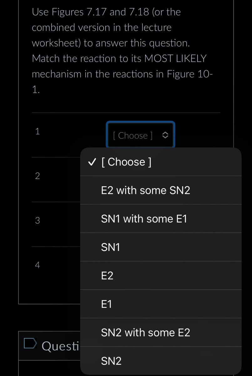 Use Figures 7.17 and 7.18 (or the
combined version in the lecture
worksheet) to answer this question.
Match the reaction to its MOST LIKELY
mechanism in the reactions in Figure 10-
1.
1
2
D Questi
[Choose ]
✓ [Choose ]
E2 with some SN2
SN1 with some E1
SN1
E2
E1
SN2 with some E2
SN2