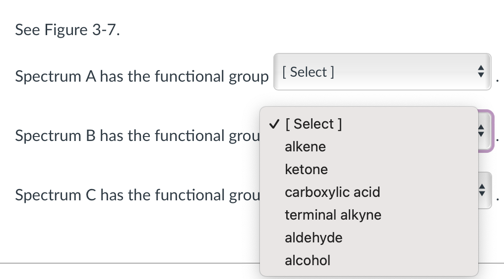 See Figure 3-7.
Spectrum A has the functional group
Spectrum B has the functional grou
Spectrum C has the functional grou
[ Select]
✓ [Select ]
alkene
ketone
carboxylic acid
terminal alkyne
aldehyde
alcohol
A