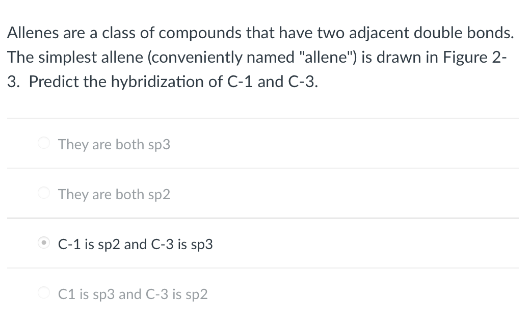 Allenes are a class of compounds that have two adjacent double bonds.
The simplest allene (conveniently named "allene") is drawn in Figure 2-
3. Predict the hybridization of C-1 and C-3.
They are both sp3
They are both sp2
C-1 is sp2 and C-3 is sp3
C1 is sp3 and C-3 is sp2