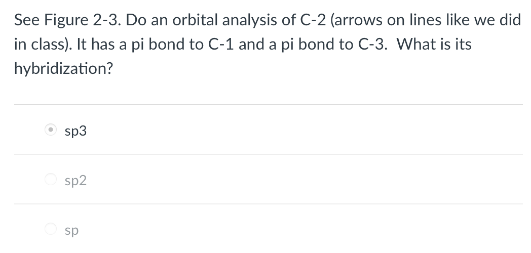 See Figure 2-3. Do an orbital analysis of C-2 (arrows on lines like we did
in class). It has a pi bond to C-1 and a pi bond to C-3. What is its
hybridization?
sp3
sp2
O sp