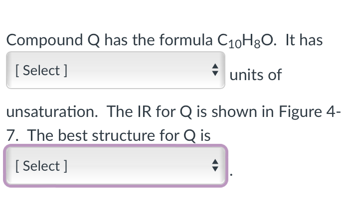 Compound Q has the formula C₁0H8O. It has
[Select]
units of
unsaturation. The IR for Q is shown in Figure 4-
7. The best structure for Q is
[Select]