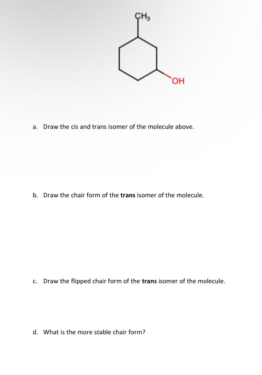 CH3
OH
a. Draw the cis and trans isomer of the molecule above.
b. Draw the chair form of the trans isomer of the molecule.
C. Draw the flipped chair form of the trans isomer of the molecule.
d. What is the more stable chair form?