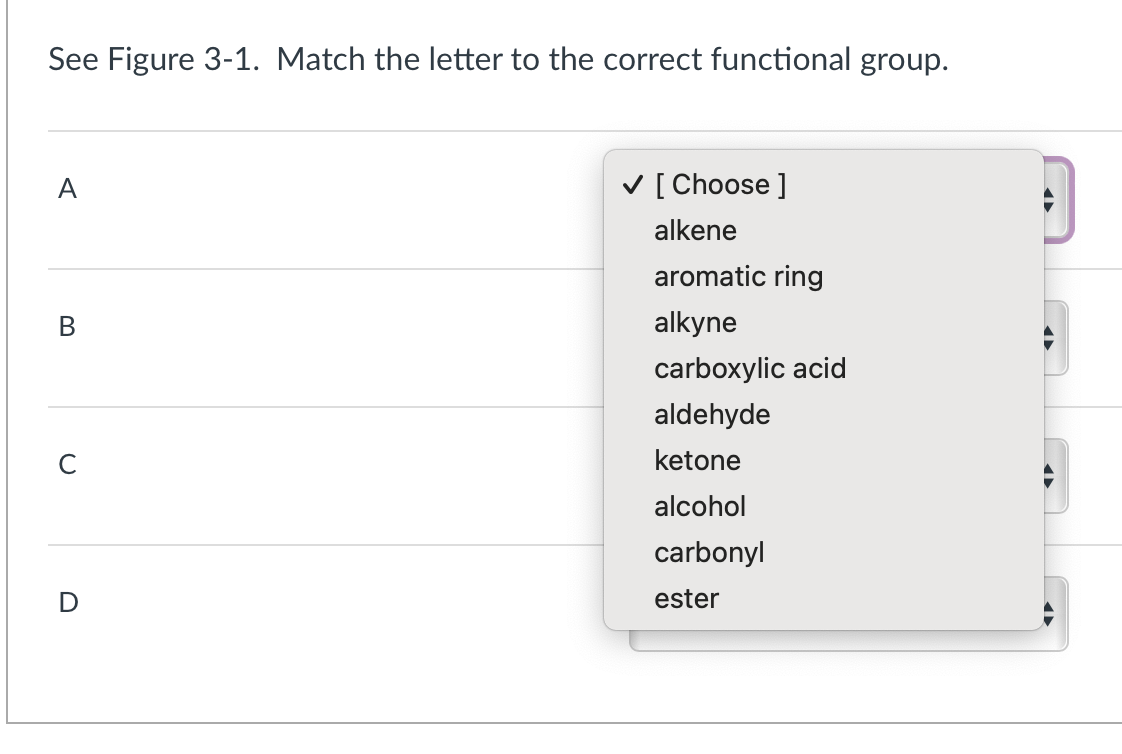 See Figure 3-1. Match the letter to the correct functional group.
A
B
с
D
[Choose ]
alkene
aromatic ring
alkyne
carboxylic acid
aldehyde
ketone
alcohol
carbonyl
ester