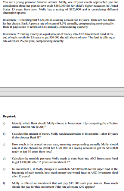 You are a young personal financial adviser. Molly, one of your clients approached you for
consultation about her plan to save aside $450,000 for her child's higher education in United
States 15 years from now. Molly has a saving of $120,000 and is considering different
alternative options:
Investment 1: Investing that $120,000 in a saving account for 15 years. There are two banks
for her choice. Bank A pays a rate of return of 8.5% annually, compounding semi-annually.
Bank B pays a rate of return of 8.45 annually, compounding quarterly.
Investment 2: Putting exactly an equal amount of money into ANZ Investment Fund at the
end of each month for 15 years to get 330 000 she still shorts of now. The fund is offering a
rate of return 7% per year, compounding monthly.
Required:
a)
b)
c)
d)
e)
1)
Identify which Bank should Molly choose in Investment 1 by computing the effective
annual interest rate (EAR)?
Calculate the amount of money Molly would accumulate in Investment 1 after 15 years
if she chooses Bank B?
How much is the annual interest rate, assuming compounding annually Molly should
aim at if she chooses to invest her $120 000 in a saving account to get the $450,000
ready in just 10 years from now?
Calculate the monthly payment Molly needs to contribute into ANZ Investment Fund
to get $330,000 after 15 years in Investment 27
In investment 2, if Molly changes to contribute $1200/month to that super fund at the
beginning of each month, how much money she would have in ANZ Investment fund
after 15 years?
Molly is offered an investment that will pay $12 000 each year forever. How much
should she pay for this investment if the rate of return 12% applies?