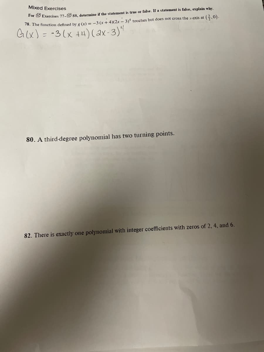 Mixed Exercises
For e Exercises 77-9 s8, determine if the statement is true or false. If a statement is false, explain why,
76. The function defined by g (x) = -3 (x+ 4)(2x – 3)* touches but does not cross the x-axis at (.0).
G(x) = -3(x +4)(ax-3)"
80. A third-degree polynomial has two turning points.
82. There is exactly one polynomial with integer coefficients with zeros of 2, 4, and 6.
