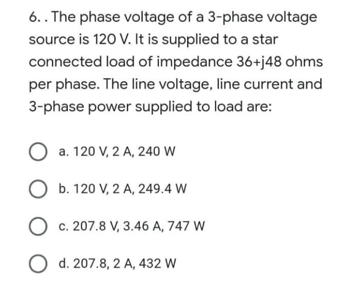 6.. The phase voltage of a 3-phase voltage
source is 120 V. It is supplied to a star
connected load of impedance 36+j48 ohms
per phase. The line voltage, line current and
3-phase power supplied to load are:
O a. 120 V, 2 A, 240 W
Ob. 120 V, 2 A, 249.4 W
c. 207.8 V, 3.46 A, 747 W
O d. 207.8, 2 A, 432 W