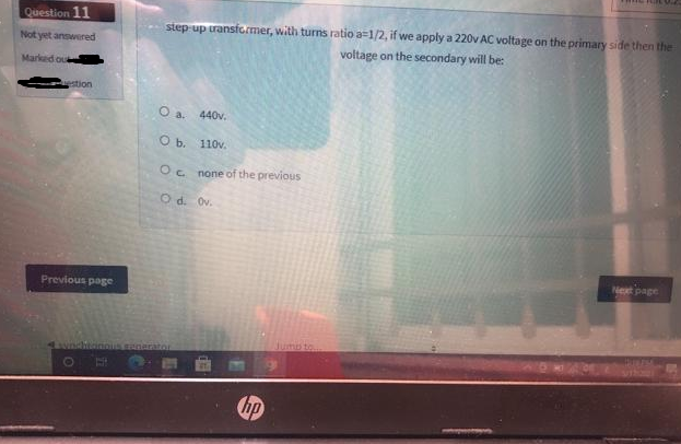 Question 11
Not yet answered
Marked ou
estion
Previous page
B
step-up transformer, with turns ratio a 1/2, if we apply a 220v AC voltage on the primary side then the
voltage on the secondary will be:
O a. 440v.
O b.
110v.
Oc
none of the previous
Od. Ov.
MAN SK
hp
Next page