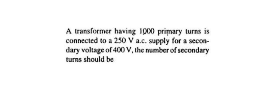 A transformer having 1000 primary turns is
connected to a 250 V a.c. supply for a secon-
dary voltage of 400 V, the number of secondary
turns should be