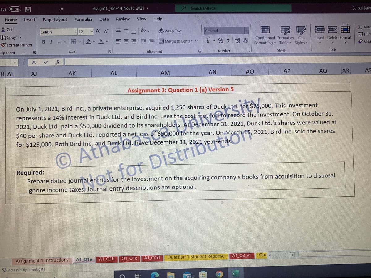 Save Off
囧
Assign1C_451v14_Nov16_2021
Home Insert Page Layout Formulas Data Review View Help
Cut
Calibri
12
A A
EE
87-
V
ab Wrap Text
[Copy ✓
BIU A-
v
V
v
====Merge & Center
Clipboard
Font
Alignment
✓ fr
H AI
AJ
AK
AL
AM
AN
AO
AP
AQ
AR
Assignment 1: Question 1 (a) Version 5
On July 1, 2021, Bird Inc., a private enterprise, acquired 1,250 shares of Duck Ltd. for $75,000. This investment
represents a 14% interest in Duck Ltd. and Bird Inc. uses the cost method to record the investment. On October 31,
2021, Duck Ltd. paid a $50,000 dividend to its shareholders. At December 31, 2021, Duck Ltd.'s shares were valued at
$40 per share and Duck Ltd. reported a net loss of $50,000 for the year. On March 15, 2021, Bird Inc. sold the shares
for $125,000. Both Bird Inc. and Duck Ltd. have December 31, 2021 year
gepacem fan to read 540
© Atro Derck ( loss of S
Required:
Prepare dated journal entries for the investment on the acquiring company's books from acquisition to disposal.
Ignore income taxes. Journal entry descriptions are optional.
triestor for Distribrends,
A1 Q1a A1 01b
Q1_Q1c
A1 Q1d
Question 1 Student Reponse
A1_Q2_v1
Assignment 1 Instructions
Que ...)
99+
Format Painter
⠀
X
Accessibility: Investigate
V
Search (Alt+Q)
General
$ % 900-00
3
Number
C
17
Conditional Format as Cell
Table Styles
.0 Formatting Table
Styles
17
Insert Delete Format
Cells
Bulbul Bulb
Σ Auto
Fill
Clea
AS