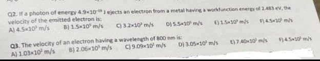 Q2. If a photon of energy 4.9x10- Jejects an electron from a metal having a workfunction energy of 2.483 eV, the
velocity of the emitted electron is:
A) 4.5x10 m/s
C) 3.2x10 m/s
B) 1.5x105 m/s
D) 5.5*10 m/s
E) 1.5×10 m/s F) 4.5×10² m/s
D) 3.05x10¹ m/s
Q3. The velocity of an electron having a wavelength of 800 nm is:
C) 9.09x10² m/s
8) 2.06x10³ m/s
A) 1.03x10² m/s
E) 7.40×10¹ m/s
F) 4.5x10 m/s