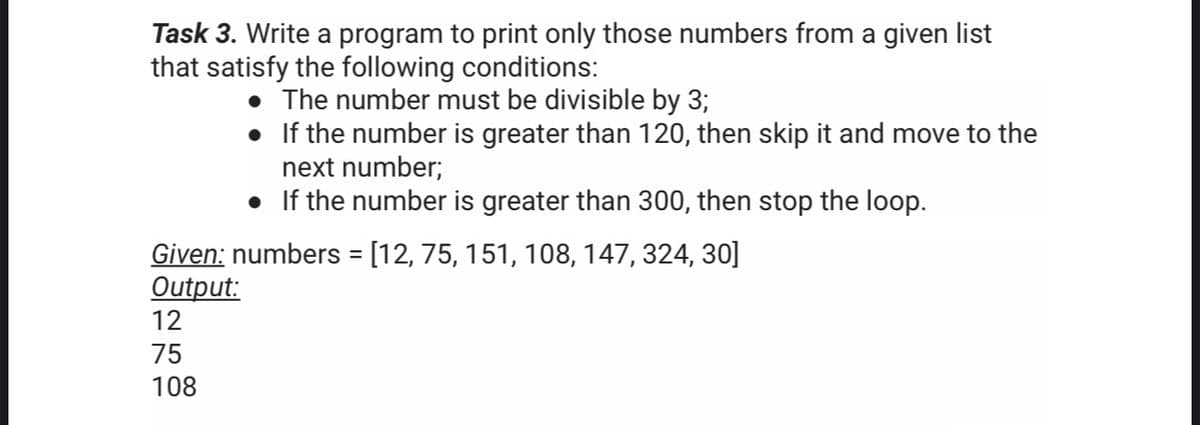 Task 3. Write a program to print only those numbers from a given list
that satisfy the following conditions:
The number must be divisible by 3;
• If the number is greater than 120, then skip it and move to the
next number;
• If the number is greater than 300, then stop the loop.
Given: numbers = [12, 75, 151, 108, 147, 324, 30]
Output:
%3D
12
75
108
