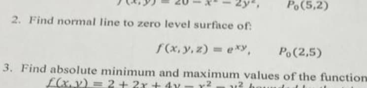 Po(5,2)
2. Find normal line to zero level surface of:
f(x, y, z) = exy,
%3D
Po(2,5)
3. Find absolute minimum and maximum values of the function
L(x. y) = 2 + 2x + 4y
-2
,2 h
