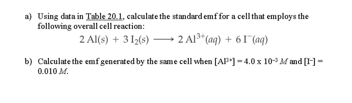 a) Using data in Table 20.1, calculate the standard emffor a cell that employs the
following overall cell reaction:
2 Al(s) + 3 I2(s) →
2 Al3+(aq) + 6 I (aq)
b) Calculate the emfgenerated by the same cell when [Al3+] = 4.0 x 10-3 M and [I-] =
0.010 M.
