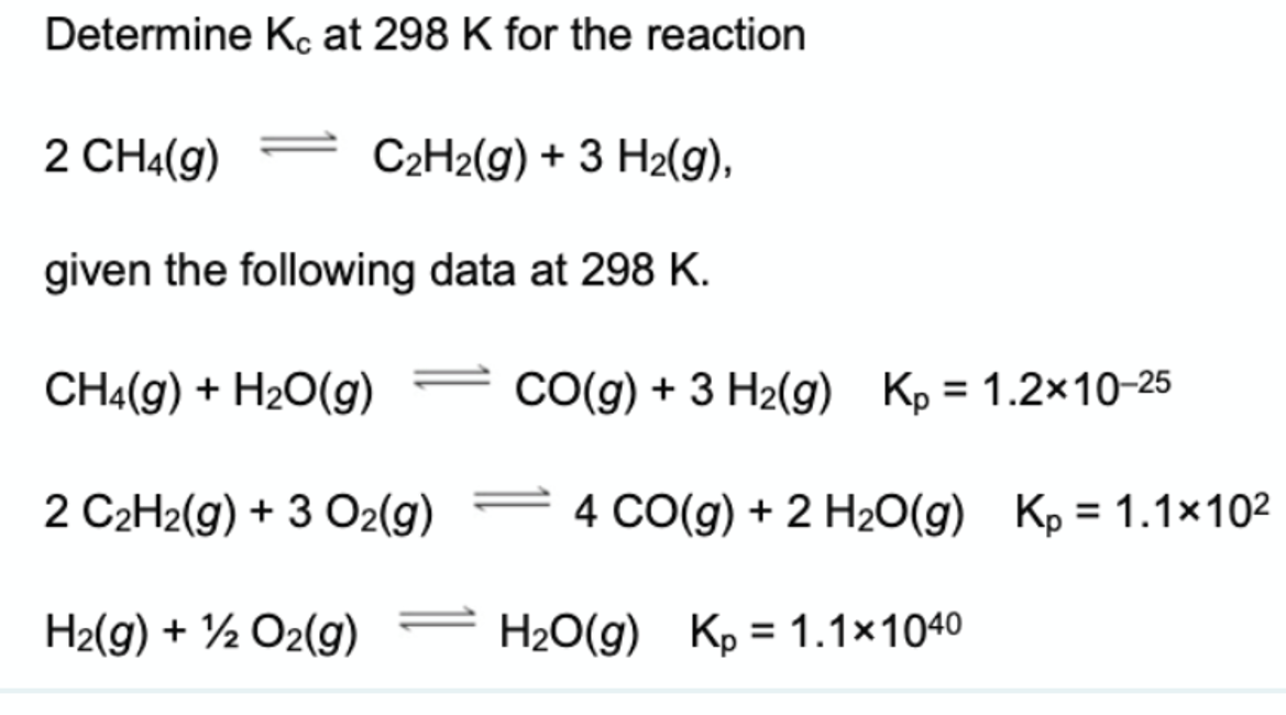 Determine Kc at 298 K for the reaction
2 CH4(g)
= C2H2(g) + 3 H2(g),
given the following data at 298 K.
CH4(g) + H20(g)
CO(g) + 3 H2(g) Kp = 1.2x10-25
2 C2H2(g) + 3 O2(g) = 4 CO(g) + 2 H2O(g) Kp = 1.1×102
H2(g) + ½ O2(g)
H2O(g) Kp = 1.1×1040
