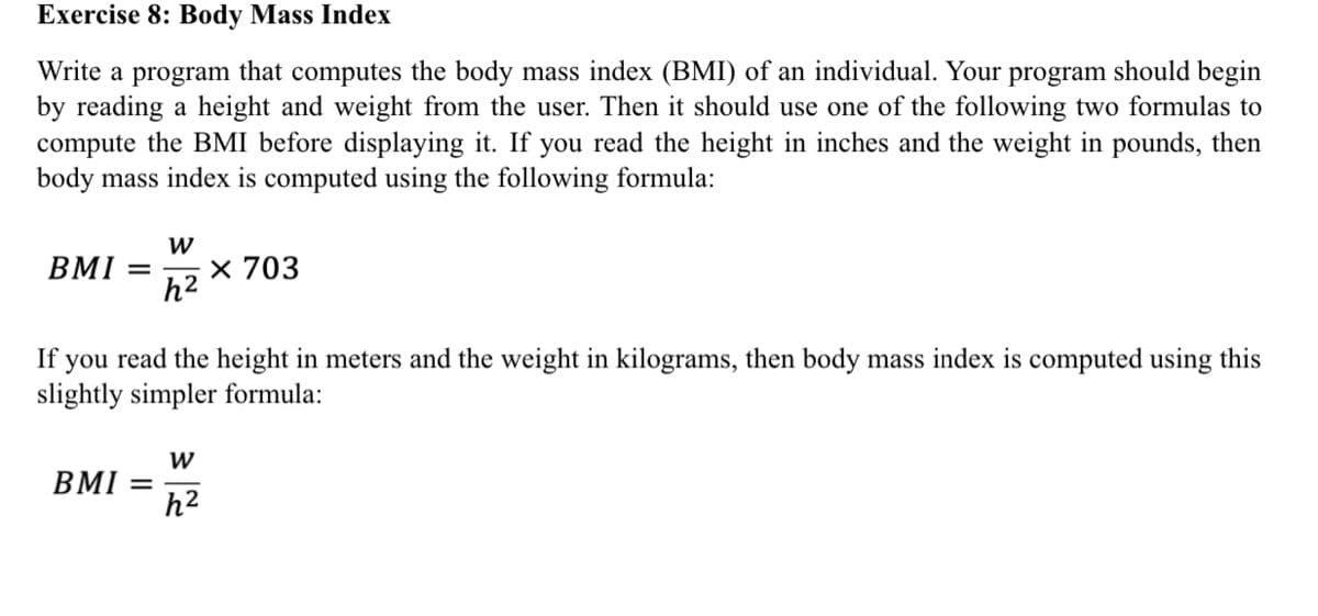 Exercise 8: Body Mass Index
Write a program that computes the body mass index (BMI) of an individual. Your program should begin
by reading a height and weight from the user. Then it should use one of the following two formulas to
compute the BMI before displaying it. If you read the height in inches and the weight in pounds, then
body mass index is computed using the following formula:
W
x 703
h2
BMI =
If you read the height in meters and the weight in kilograms, then body mass index is computed using this
slightly simpler formula:
W
BMI
%3D
h²
