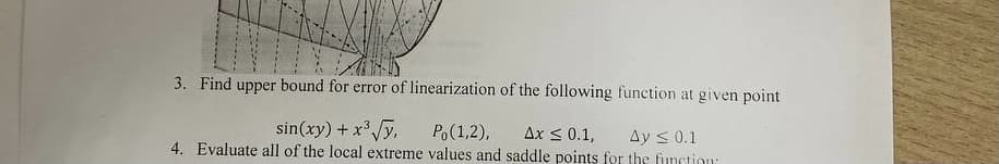 3. Find upper bound for error of linearization of the following function at given point
sin(xy) + x'y,
Po(1,2),
4. Evaluate all of the local extreme values and saddle points for the function
Ax < 0.1,
Ay s 0.1
