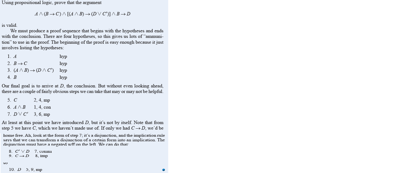 Using propositional logic, prove that the argument
AA (B → C)A [(A A B) → (D V C')] A B→D
is valid,
We must produce a proof sequence that begins with the hypotheses and ends
with the conclusion. There are four hypotheses, so this gives us lots of “ammuni-
tion" to use in the proof. The beginning of the proof is easy enough because it just
involves listing the hypotheses:
1. A
hyp
2. B→C
hyp
3. (АЛ В) — (DЛC') hyp
4. B
hyp
Our final goal is to arrive at D, the conclusion. But without even looking ahead,
there are a couple of fairly obvious steps we can take that may or may not be helpful.
5. C
2, 4, mp
6. AAB
1, 4, con
7. DV C' 3, 6, mp
At least at this point we have introduced D, but it's not by itself. Note that from
step 5 we have C, which we haven't made use of. If only we had C→D, we'd be
home free. Ah, look at the form of step 7; it's a disjunction, and the implication rule
says that we can transform a disjunction ofa certain form into an implication. The
disjunction must have a negated wff on the left We can do that:
8. C' VD 7, COIII
9. C-D
8, imp
so
10. D 5,9, mp
