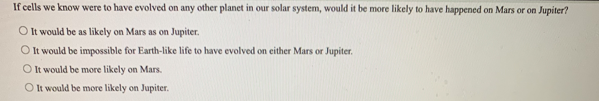 If cells we know were to have evolved on any other planet in our solar system, would it be more likely to have happened on Mars or on Jupiter?
O It would be as likely on Mars as on Jupiter.
O It would be impossible for Earth-like life to have evolved on either Mars or Jupiter.
O It would be more likely on Mars.
O It would be more likely on Jupiter.
