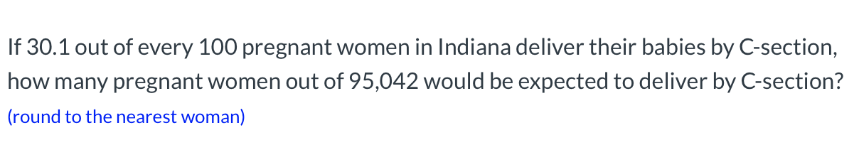 **C-Section Delivery Rate Calculation**

If 30.1 out of every 100 pregnant women in Indiana deliver their babies by C-section, how many pregnant women out of 95,042 would be expected to deliver by C-section?

*(round to the nearest woman)*