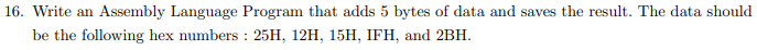 16. Write an Assembly Language Program that adds 5 bytes of data and saves the result. The data should
be the following hex numbers : 25H, 12H, 15H, IFH, and 2BH.
