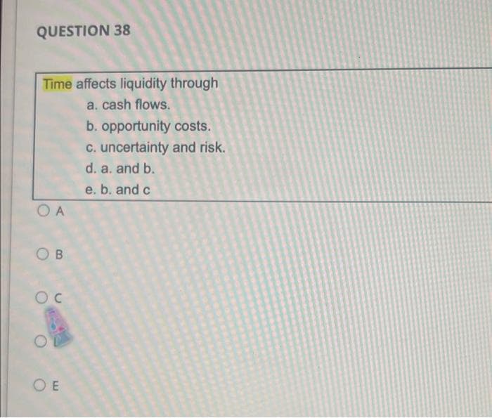 QUESTION 38
Time affects liquidity through
a. cash flows.
b. opportunity costs.
C. uncertainty and risk.
d. a. and b.
e. b. and c
O A
O B
O E
