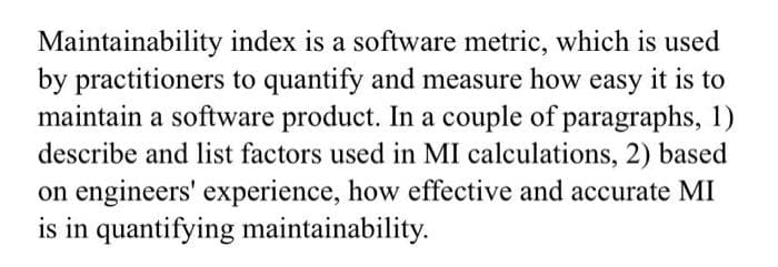 Maintainability index is a software metric, which is used
by practitioners to quantify and measure how easy it is to
maintain a software product. In a couple of paragraphs, 1)
describe and list factors used in MI calculations, 2) based
on engineers' experience, how effective and accurate MI
is in quantifying maintainability.
