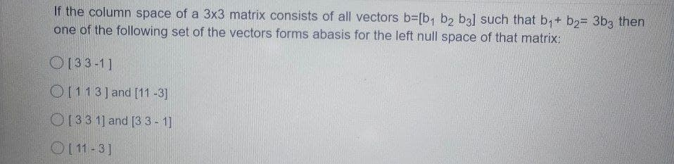 If the column space of a 3x3 matrix consists of all vectors b=[b, b2 b3] such that b,+ b2= 3b3 then
one of the following set of the vectors forms abasis for the left null space of that matrix:
O133-1]
0113] and [11 -3]
0133 1] and [33-1]
O1 11-3]
