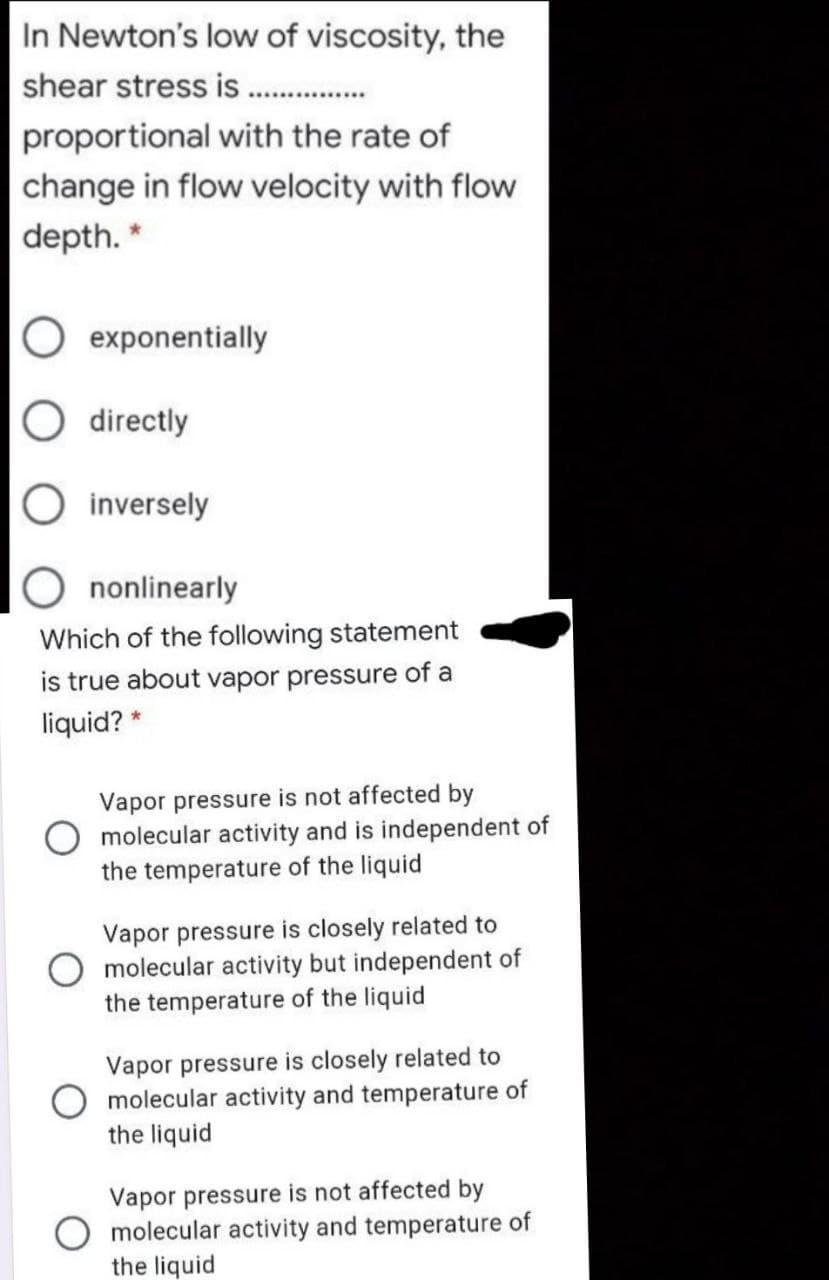 In Newton's low of viscosity, the
shear stress is .
proportional with the rate of
change in flow velocity with flow
depth. *
exponentially
directly
inversely
nonlinearly
Which of the following statement
is true about vapor pressure of a
liquid? *
Vapor pressure is not affected by
molecular activity and is independent of
the temperature of the liquid
Vapor pressure is closely related to
molecular activity but independent of
the temperature of the liquid
Vapor pressure is closely related to
molecular activity and temperature of
the liquid
Vapor pressure is not affected by
molecular activity and temperature of
the liquid
