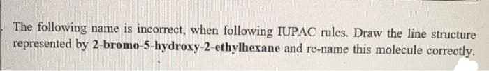 The following name is incorrect, when following IUPAC rules. Draw the line structure
represented by 2-bromo-5-hydroxy-2-ethylhexane and re-name this molecule correctly.
