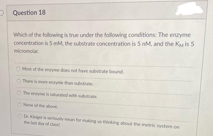 DQuestion 18
Which of the following is true under the following conditions: The enzyme
concentration is 5 mM, the substrate concentration is 5 nM, and the KM is 5
micromolar.
O Most of the enzyme does not have substrate bound.
There is more enzyme than substrate.
The enzyme is saturated with substrate.
None of the above.
Dr. Kleiger is seriously mean for making us thinking about the metric system on
the last day of class!
