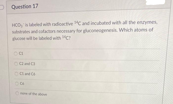 Question 17
HCO is labeled with radioactive 14C and incubated with all the enzymes,
substrates and cofactors necessary for gluconeogenesis. Which atoms of
glucose will be labeled with 14C?
OC1
C2 and C3
O C1 and C6
O C6
none of the above
