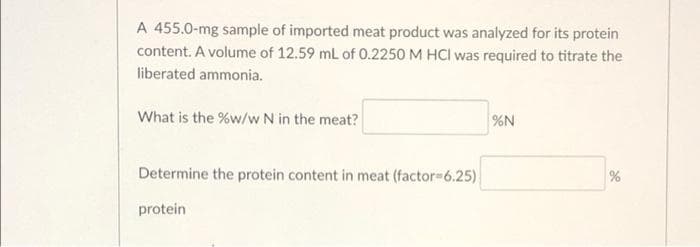 A 455.0-mg sample of imported meat product was analyzed for its protein
content. A volume of 12.59 mL of 0.2250 M HCI was required to titrate the
liberated ammonia.
What is the %w/w N in the meat?
%N
Determine the protein content in meat (factor=6.25)
%
protein
