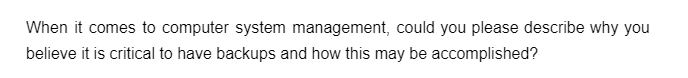 When it comes to computer system management, could you please describe why you
believe it is critical to have backups and how this may be accomplished?