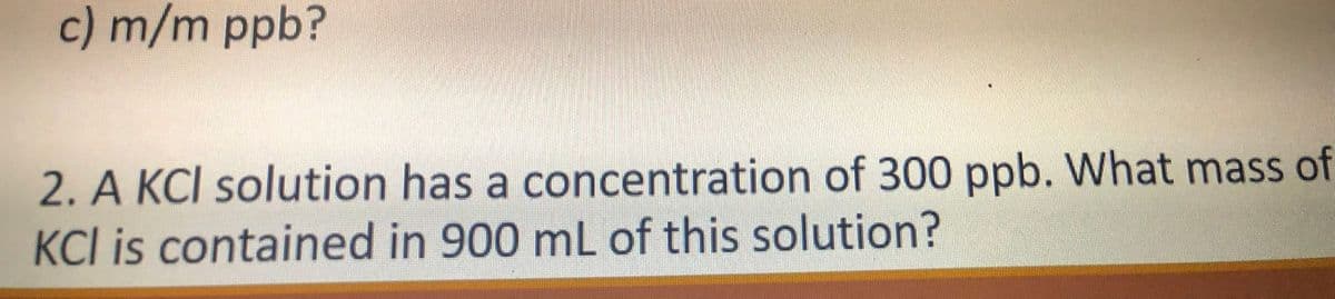 c) m/m ppb?
2. A KCI solution has a concentration of 300 ppb. What mass of
KCI is contained in 900 mL of this solution?
