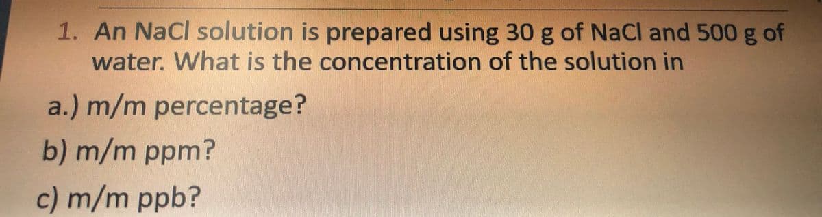 1. An NaCl solution is prepared using 30 g of NaCl and 500 g of
water. What is the concentration of the solution in
a.) m/m percentage?
b) m/m ppm?
c) m/m ppb?
