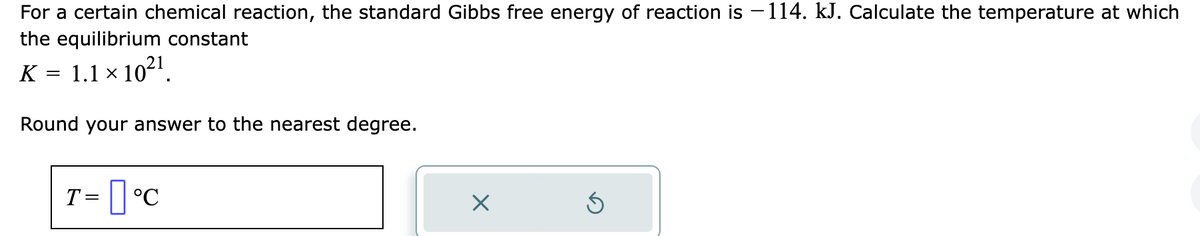 For a certain chemical reaction, the standard Gibbs free energy of reaction is −114. kJ. Calculate the temperature at which
the equilibrium constant
K = 1.1 × 10²¹.
Round your answer to the nearest degree.
T= °C
X
Ś