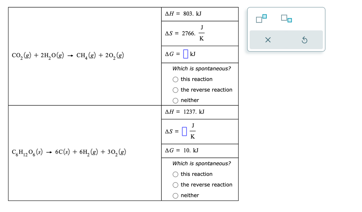 CO₂(g) + 2H₂O(g) CH₂(g) + 20₂ (g)
CH₁₂O(s)
12
6C(s) + 6H₂(g) + 30₂ (g)
ΔΗ = 803. kJ
AS = 2766.
AG = | KJ
Which is spontaneous?
this reaction
the reverse reaction
neither
AH = 1237. kJ
AS =
J
K
J
0 ² 2
K
AG = 10. kJ
Which is spontaneous?
this reaction
the reverse reaction
neither
×
On
5