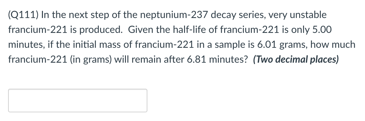 (Q111) In the next step of the neptunium-237 decay series, very unstable
francium-221 is produced. Given the half-life of francium-221 is only 5.00
minutes, if the initial mass of francium-221 in a sample is 6.01 grams, how much
francium-221 (in grams) will remain after 6.81 minutes? (Two decimal places)