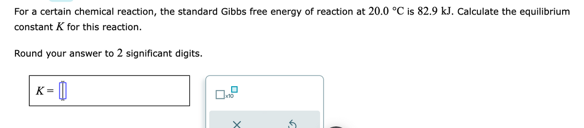 For a certain chemical reaction, the standard Gibbs free energy of reaction at 20.0 °C is 82.9 kJ. Calculate the equilibrium
constant K for this reaction.
Round your answer to 2 significant digits.
K =
x10
X
15