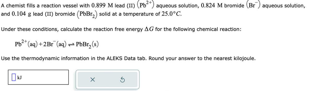 2+
A chemist fills a reaction vessel with 0.899 M lead (II) (Pb²
and 0.104 g lead (II) bromide (PbBr₂) solid at a temperature of 25.0°C.
Under these conditions, calculate the reaction free energy AG for the following chemical reaction:
2+
Pb²+ (aq) +2Br¯(aq) → PbBr₂ (s)
Use the thermodynamic information in the ALEKS Data tab. Round your answer to the nearest kilojoule.
☐ kJ
aqueous solution, 0.824 M bromide (Br aqueous solution,
X
Ś